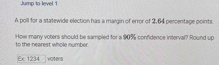 Jump to level 1 
A poll for a statewide election has a margin of error of 2.64 percentage points. 
How many voters should be sampled for a 90% confidence interval? Round up 
to the nearest whole number. 
Ex: 1234 voters