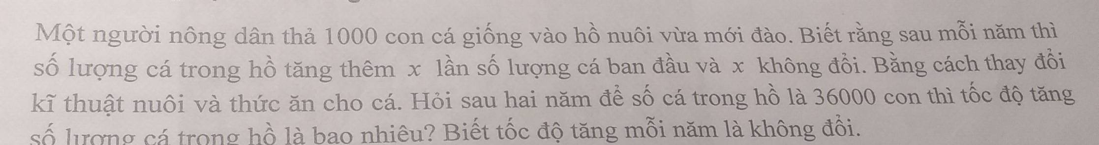 Một người nông dân thả 1000 con cá giống vào hồ nuôi vừa mới đào. Biết rằng sau mỗi năm thì 
số lượng cá trong hồ tăng thêm x lần số lượng cá ban đầu và x không đổi. Bằng cách thay đổi 
kĩ thuật nuôi và thức ăn cho cá. Hỏi sau hai năm để số cá trong hồ là 36000 con thì tốc độ tăng 
số lượng cá trong hồ là bao nhiêu? Biết tốc độ tăng mỗi năm là không đổi.