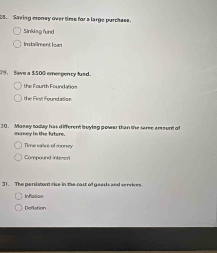 Saving money over time for a large purchase.
Sinking fund
Installment loan
29, Save a $500 emergency fund.
the Fourth Foundation
the First Foundation
30. Money today has different buying power than the same amount of
money in the future.
Time value of money
Compound interest
31. The persistent rise in the cost of goods and services.
Inflation
Deflation