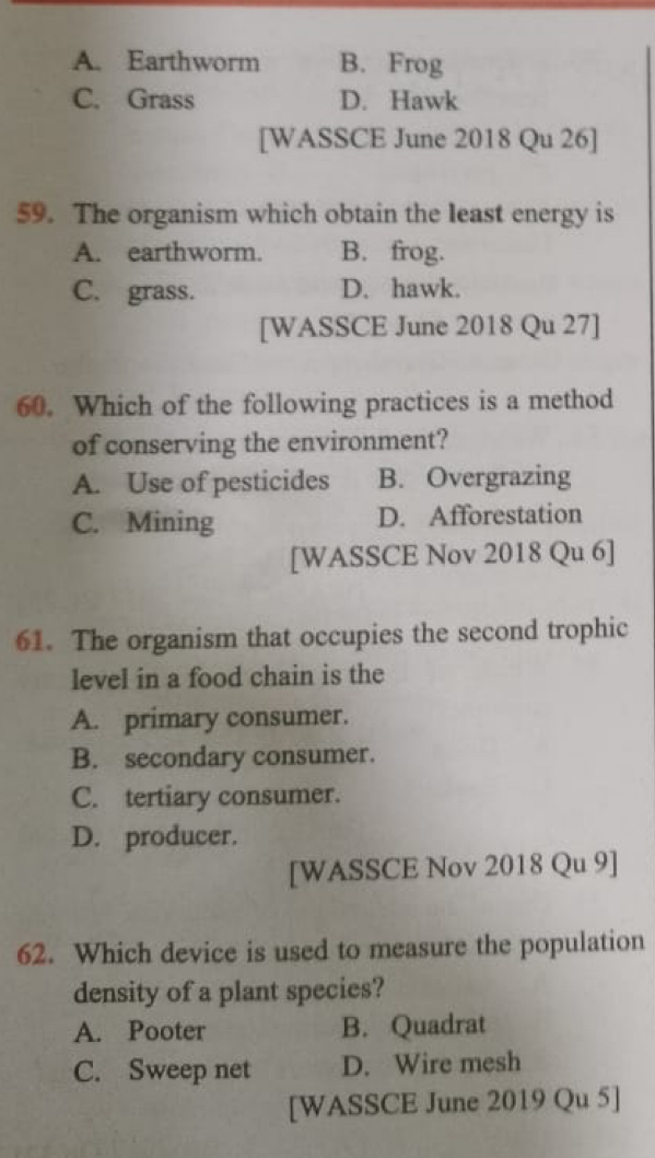 A. Earthworm B. Frog
C. Grass D. Hawk
[WASSCE June 2018 Qu 26]
59. The organism which obtain the least energy is
A. earthworm. B. frog.
C. grass. D. hawk.
[WASSCE June 2018 Qu 27]
60. Which of the following practices is a method
of conserving the environment?
A. Use of pesticides B. Overgrazing
C. Mining D. Afforestation
[WASSCE Nov 2018 Qu 6]
61. The organism that occupies the second trophic
level in a food chain is the
A. primary consumer.
B. secondary consumer.
C. tertiary consumer.
D. producer.
[WASSCE Nov 2018 Qu 9]
62. Which device is used to measure the population
density of a plant species?
A. Pooter B. Quadrat
C. Sweep net D. Wire mesh
[WASSCE June 2019 Qu 5]