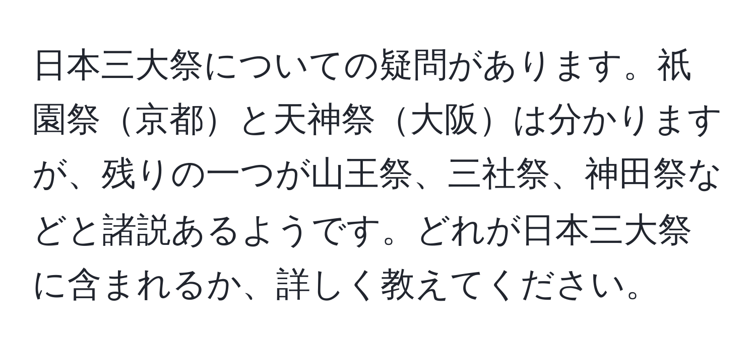 日本三大祭についての疑問があります。祇園祭京都と天神祭大阪は分かりますが、残りの一つが山王祭、三社祭、神田祭などと諸説あるようです。どれが日本三大祭に含まれるか、詳しく教えてください。