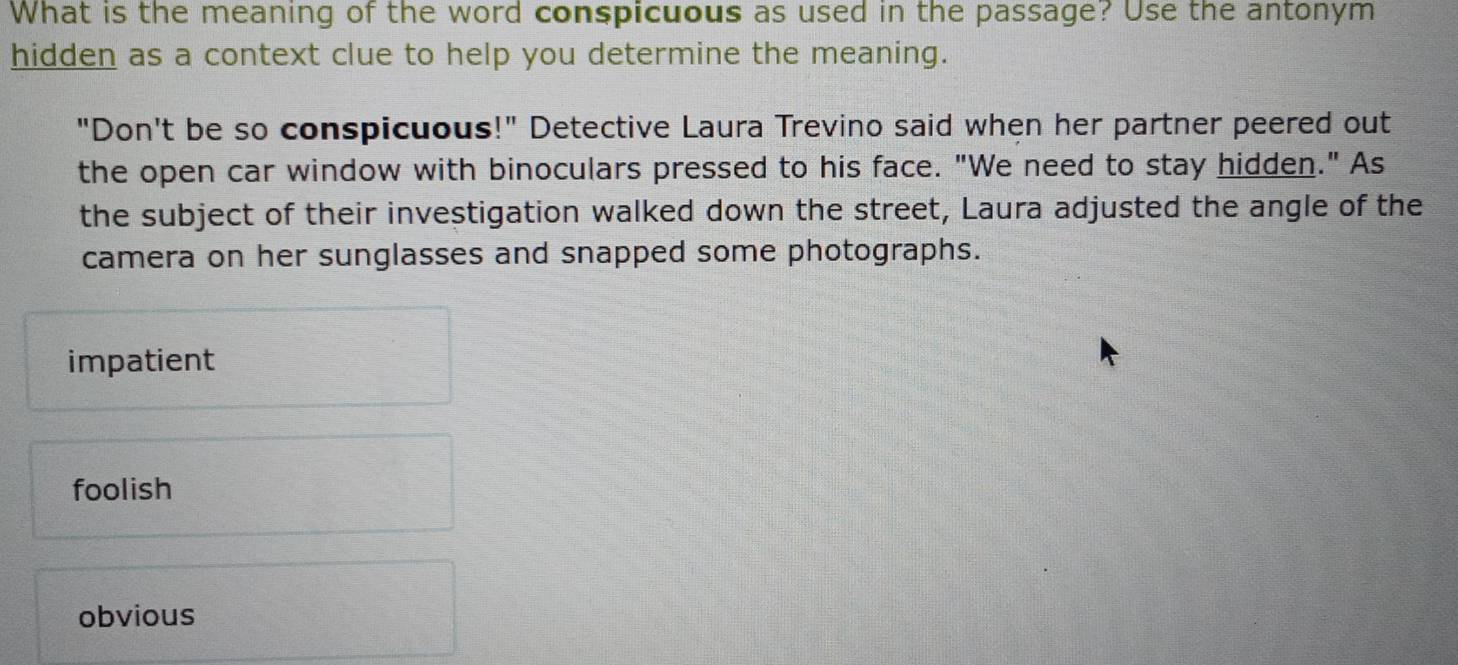 What is the meaning of the word conspicuous as used in the passage? Use the antonym
hidden as a context clue to help you determine the meaning.
"Don't be so conspicuous!" Detective Laura Trevino said when her partner peered out
the open car window with binoculars pressed to his face. "We need to stay hidden." As
the subject of their investigation walked down the street, Laura adjusted the angle of the
camera on her sunglasses and snapped some photographs.
impatient
foolish
obvious