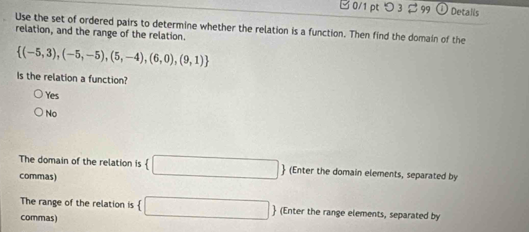 □ 0/1 pt つ3 99 D) Details
Use the set of ordered pairs to determine whether the relation is a function. Then find the domain of the
relation, and the range of the relation.
 (-5,3),(-5,-5),(5,-4),(6,0),(9,1)
Is the relation a function?
Yes
No
The domain of the relation is ∴ ∠ CDEsim x^2-4x+1 180°C)  (Enter the domain elements, separated by
commas)
The range of the relation is  □  (Enter the range elements, separated by
commas)