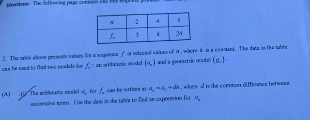 Directions: The following page contains one free response pro
2. The table above presents values for a sequence ƒ at selected values of n, where k is a constant. The data in the table
can be used to find two models for f_n : an arithmetic model (a_n) and a geometric model (g_n).
(A) .(i) The arithmetic model a_n for f_n can be written as a_n=a_0+dn , where d is the common difference between
successive terms. Use the data in the table to find an expression for a_n.