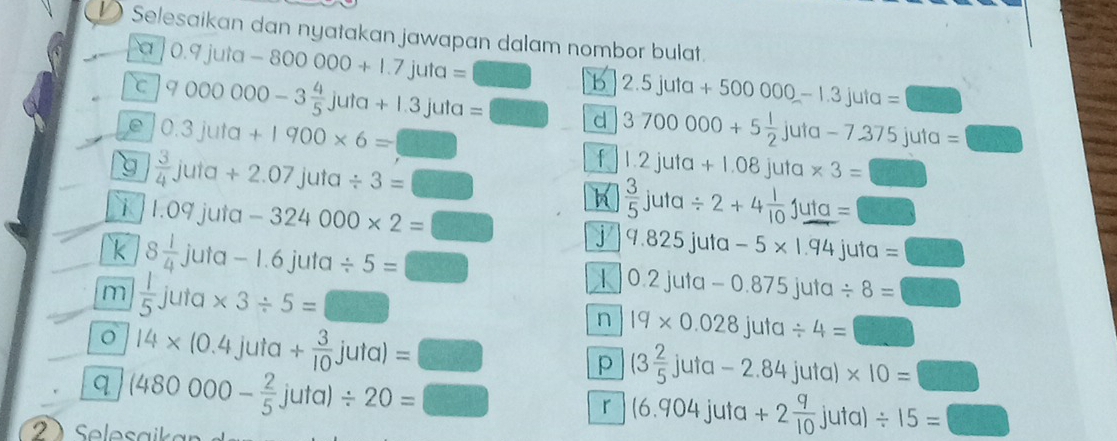 Selesaikan dan nyatakan jawapan dalam nombor bulat. 
a 0.9juta-800000+1.7juta=□
C 9000000-3 4/5 juta+1.3juta=□ b 2.5juta+500000-1.3juta= □
e 0.3juta+1900* 6=□
d 3700000+5 1/2 juta-7.375jut a =□
g  3/4 juta+2.07juta/ 3=□
f 1.2juta+1.08juta * 3= □ 
i 1.09juta-324000* 2=□ h  3/5 juta/ 2+4 1/10 juta= □ 
k 8 1/4 juta-1.6juta/ 5=
9.825juta-5* 1.94juta=□
m  1/5 juta* 3/ 5=□ □ 
1 0.2juta-0.875juta/ 8= □
14* (0.4juta+ 3/10 juta)=□
n 19* 0.028juta/ 4=□
q (480000- 2/5 juta)/ 20=□ p (3 2/5 juta-2.84juta)* 10= □
r (6.904juta+2 9/10 juta)/ 15=□
S le a