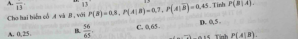 13
15
A. frac 13· . Tính P(B|A). 
Cho hai biến cố A và B , với P(B)=0,8, P(A|B)=0,7, P(A|overline B)=0,45
A. 0,25. C. 0,65. D. 0, 5.
B.  56/65 . 
, _ 015 Tính P(A|B).