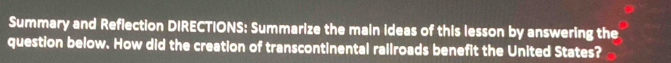 Summary and Reflection DIRECTIONS: Summarize the main ideas of this lesson by answering the 
question below. How did the creation of transcontinental rallroads benefit the United States?