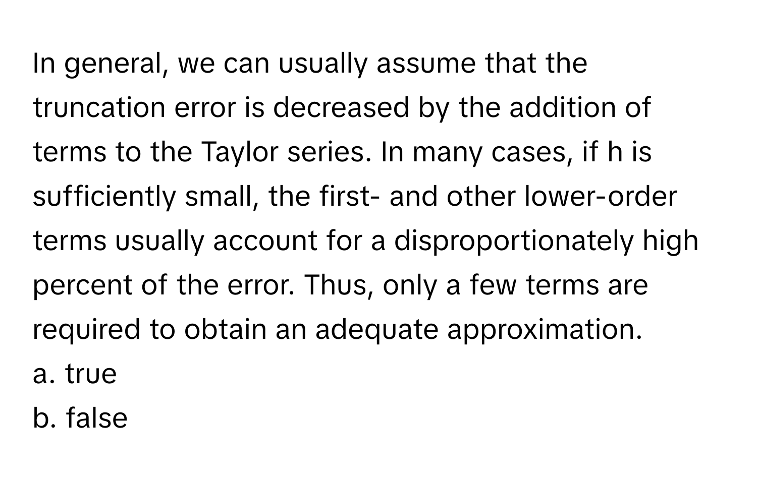 In general, we can usually assume that the truncation error is decreased by the addition of terms to the Taylor series. In many cases, if h is sufficiently small, the first- and other lower-order terms usually account for a disproportionately high percent of the error. Thus, only a few terms are required to obtain an adequate approximation.

a. true
b. false