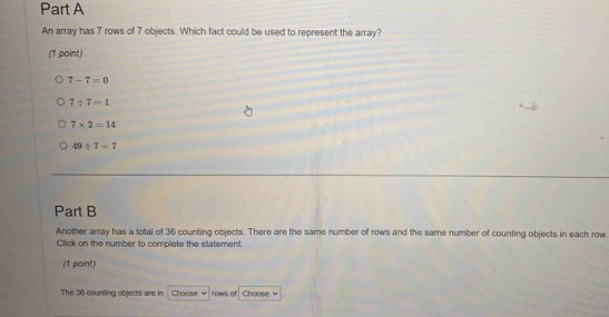 An array has 7 rows of 7 objects. Which fact could be used to represent the array?
(1 point)
7-7=0
7/ 7=1
7* 2=14
49/ 7=7
Part B
Another array has a total of 36 counting objects. There are the same number of rows and the same number of counting objects in each row
Click on the number to complete the statement
(1 point)
The 36 counting objects are in Choose rows of Choose