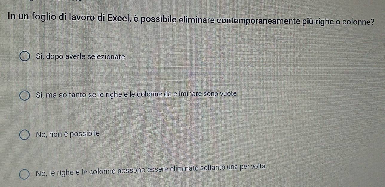 In un foglio di lavoro di Excel, è possibile eliminare contemporaneamente più righe o colonne?
Sì, dopo averle selezionate
Sì, ma soltanto se le righe e le colonne da eliminare sono vuote
No, non è possibile
No, le righe e le colonne possono essere eliminate soltanto una per volta