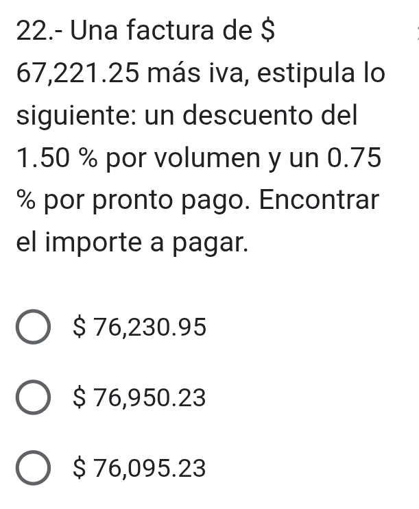 22.- Una factura de $
67,221.25 más iva, estipula lo
siguiente: un descuento del
1.50 % por volumen y un 0.75
% por pronto pago. Encontrar
el importe a pagar.
$ 76,230.95
$ 76,950.23
$ 76,095.23