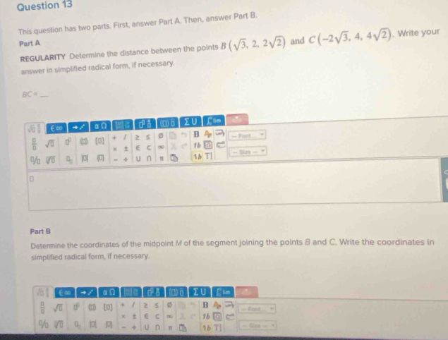 This question has two parts. First, answer Part A. Then, answer Part B.
Part A and C(-2sqrt(3),4,4sqrt(2)). Write your
REGULARITY Determine the distance between the points B(sqrt(3),2,2sqrt(2))
answer in simplified radical form, if necessary.
_ BC=
Part B
Determine the coordinates of the midpoint M of the segment joining the points B and C. Write the coordinates in
simplified radical form, if necessary.
€∞ al a:0 a da (n)A zU L tim
 □ /□   sqrt(□ ) □° (□) [0] + 1 2 s B — Fant
χ + E C ∞ 1b
% sqrt[□](□ ) O_2 0 + U ∩ π 16 T == Glay ===