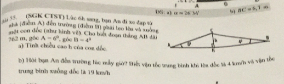 A
DS:a) a=2634° b) BC=6,7
lài 55. (SGK CTST) Lúc 6h sang, bạn An đi xe đạp từ
nhà (điểm A) đến trường (điễm B) phái leo lên và xuông
một con đốc (như hình về). Cho biết đoạn thắng AB dài
762 m, góc A=6° góc B=4°
a) Tính chiều cao h của con đốc.
b) Hởi bạn An đến trường lúc mẫy giờ? Biết vận tốc trung bình khi lên đốc là 4 km/h và vận tốc
trung bình xuống đốc là 19 km/h