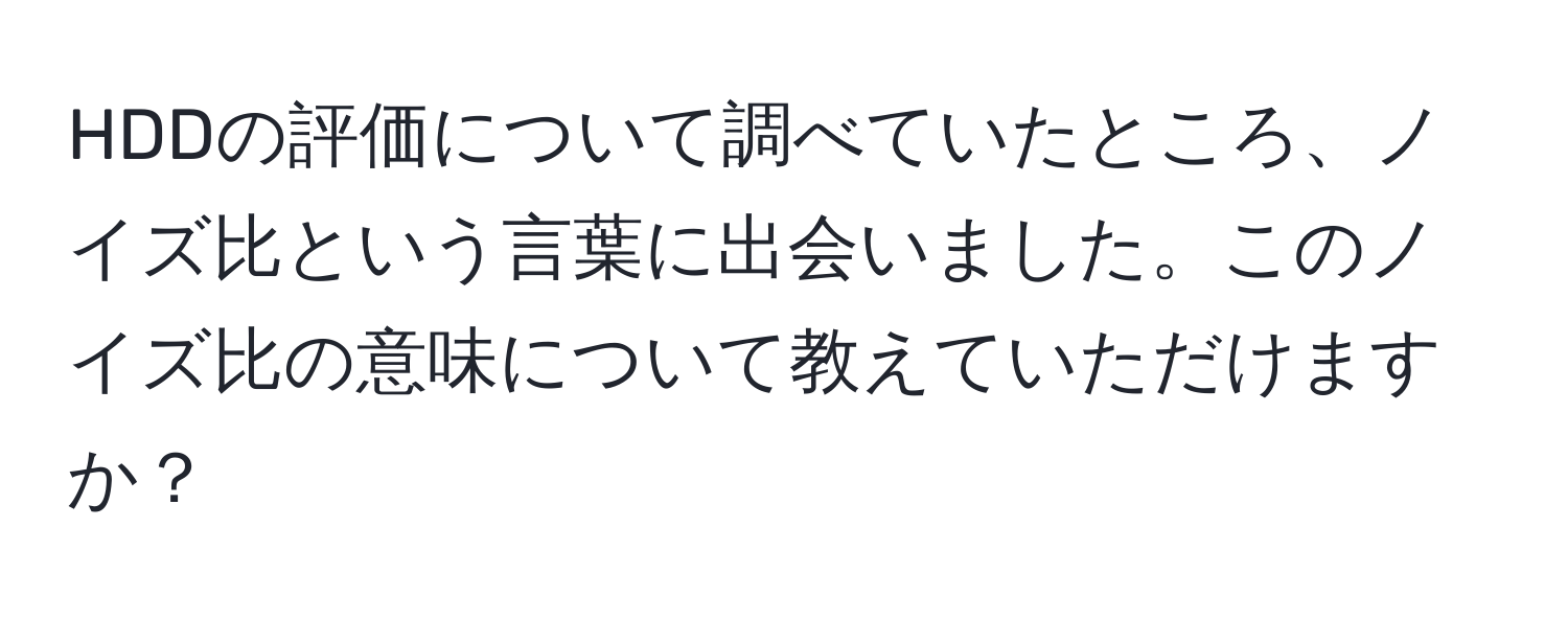 HDDの評価について調べていたところ、ノイズ比という言葉に出会いました。このノイズ比の意味について教えていただけますか？