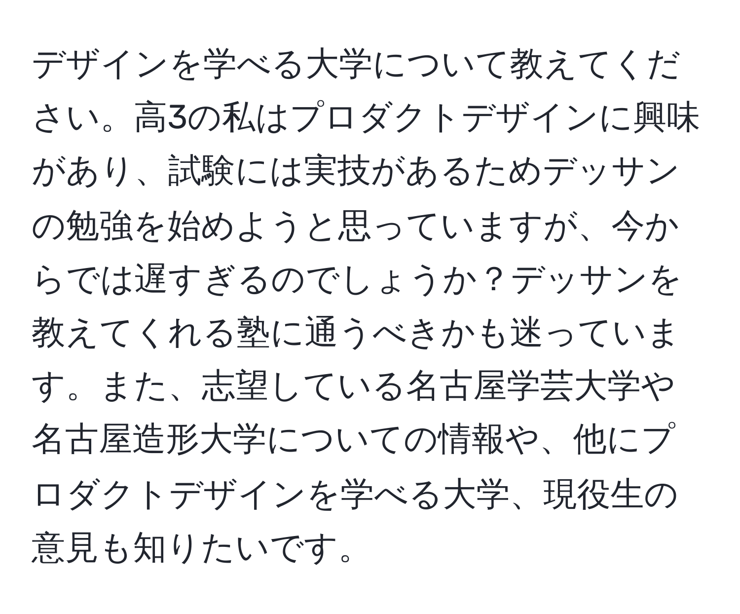 デザインを学べる大学について教えてください。高3の私はプロダクトデザインに興味があり、試験には実技があるためデッサンの勉強を始めようと思っていますが、今からでは遅すぎるのでしょうか？デッサンを教えてくれる塾に通うべきかも迷っています。また、志望している名古屋学芸大学や名古屋造形大学についての情報や、他にプロダクトデザインを学べる大学、現役生の意見も知りたいです。