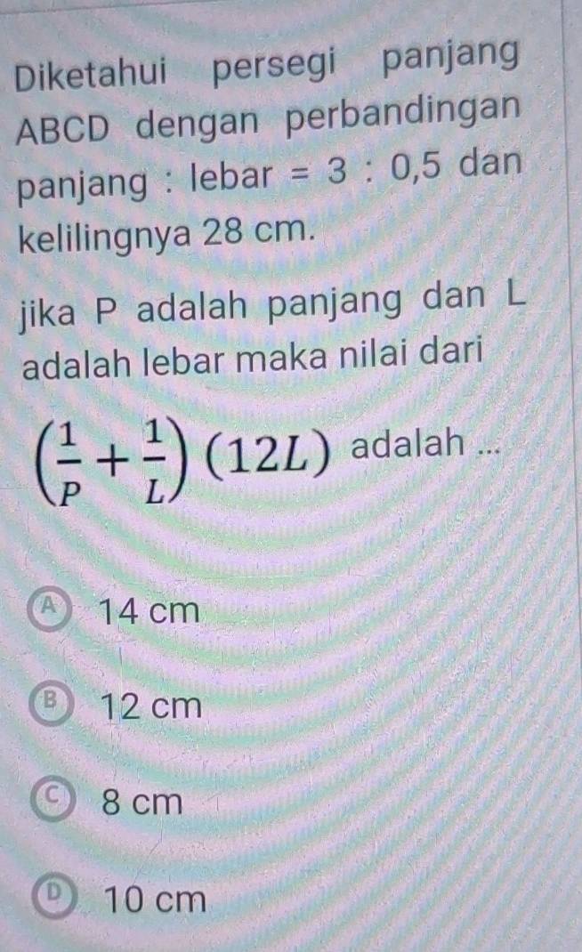 Diketahui persegi panjang
ABCD dengan perbandingan
panjang : lebar =3:0,5 dan
kelilingnya 28 cm.
jika P adalah panjang dan L
adalah lebar maka nilai dari
( 1/p + 1/L )(12L) adalah ...
A 14 cm
12 cm
9 8 cm
D 10 cm