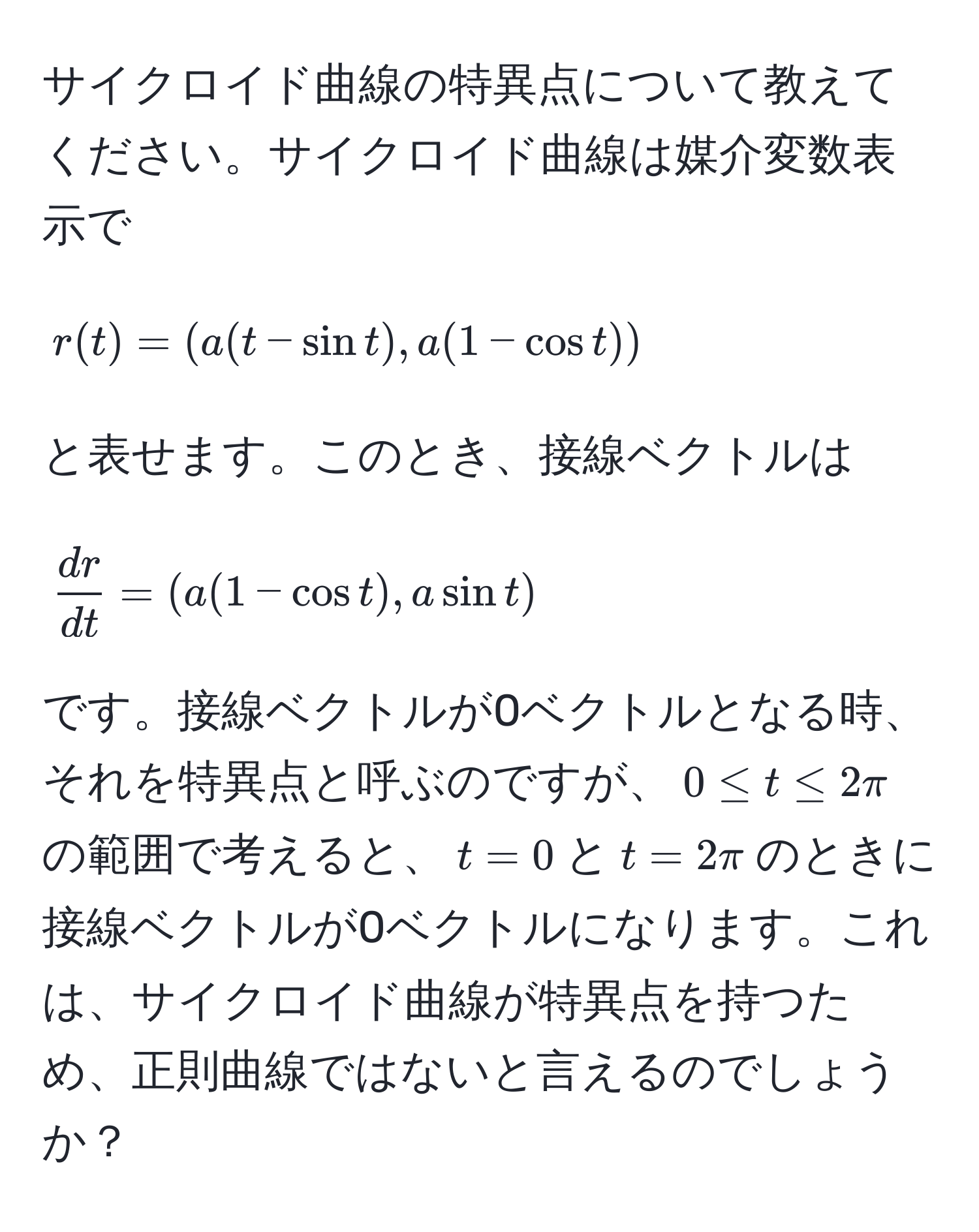 サイクロイド曲線の特異点について教えてください。サイクロイド曲線は媒介変数表示で   
[
r(t) = ( a(t - sin t), a(1 - cos t) )
]  
と表せます。このとき、接線ベクトルは  
[
 dr/dt  = ( a(1 - cos t), a sin t )
]  
です。接線ベクトルが0ベクトルとなる時、それを特異点と呼ぶのですが、(0 ≤ t ≤ 2π)の範囲で考えると、(t=0)と(t=2π)のときに接線ベクトルが0ベクトルになります。これは、サイクロイド曲線が特異点を持つため、正則曲線ではないと言えるのでしょうか？