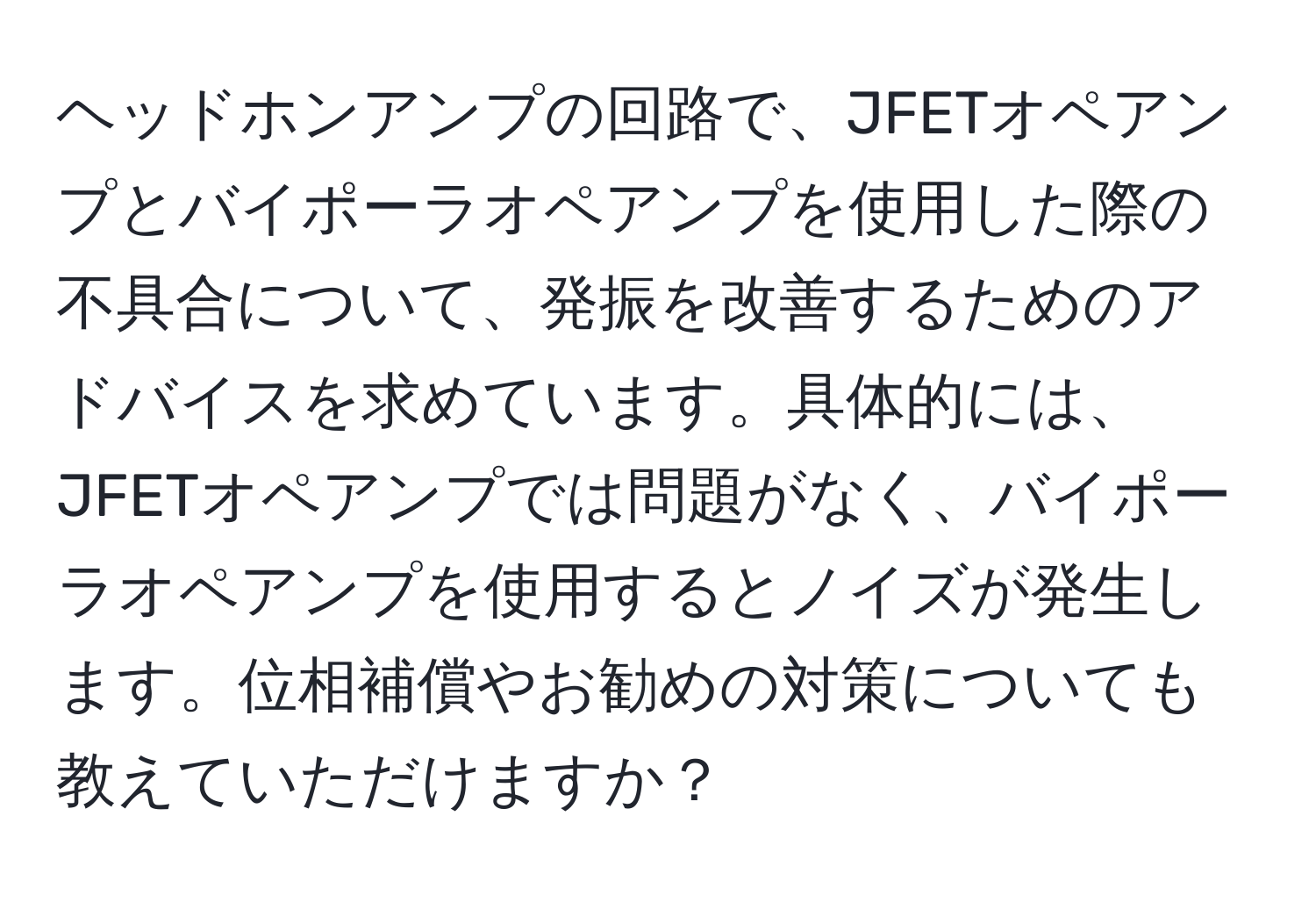 ヘッドホンアンプの回路で、JFETオペアンプとバイポーラオペアンプを使用した際の不具合について、発振を改善するためのアドバイスを求めています。具体的には、JFETオペアンプでは問題がなく、バイポーラオペアンプを使用するとノイズが発生します。位相補償やお勧めの対策についても教えていただけますか？