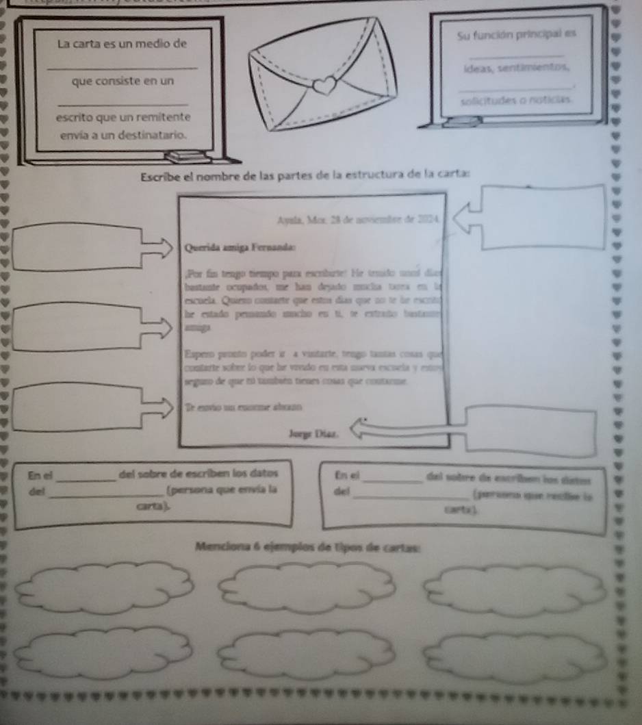 La carta es un medio de Su función principal es 
_ 
ídeas, sentimentos, 
_ 
que consiste en un 
_ 
solicitudes o noticas 
escrito que un remitente 
envía a un destinatario. 
Escribe el nombre de las partes de la estructura de la cartas 
Ayala, Mox, 28 de noviembre de 2024, 
Querida amiga Fernanda: 
;Por fin tengo tiempo para escriburte! He trmido unnd dias 
bastante ocupados, me han dejado mucha tara en lo 
escuela. Quieso conaete que eston días que no te le escrtoó 
he estado pemando macho en tí, te estrato bustane 
= 
Espero pronto poder ir 4 vintarte, tengo tantas cosas que 
contarte sobrr lo que he vivudo en está mueva escuela y estos 
seguro de que tú tambén tienes cosas que contaeme 
De envio un conrme abuo 
Joryr Diaz. 
En el_ del sobre de escriben los datos En el_ dal sobre da escribem los dstos 
del_ (persona que envía la del_ (parsons gie recte le 
ara). cartig 
Menciona 6 ejempios de tipos de cartas: