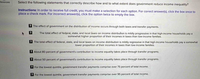 ferences Select the following statements that correctly describe how and to what extent does government reduce income inequality?
Instructions: In order to receive full credit, you must make a selection for each option. For correct answer(s), click the box once to
place a check mark. For incorrect answer(s), click the option twice to empty the box.
? The effect of government on the distribution of income occurs through both taxes and transfer payments.
The total effect of federal, state, and local taxes on income distribution is mildly progressive in that high-income households pay a
somewhat higher proportion of their incomes in taxes than low-income families.
The total effect of federal, state, and local taxes on income distribution is mildly regressive in that high-income households pay a somewhat
lower proportion of their incomes in taxes than low-income families.
About 80 percent of government's contribution to income equality takes place through transfer programs.
About 50 percent of government's contribution to income equality takes place through transfer programs.
For the lowest quintile, government transfer payments comprise over 75 percent of total income.
For the lowest quintile, government transfer payments comprise over 95 percent of total income.