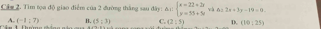 Tìm tọa độ giao điểm của 2 đường thẳng sau đây: Delta _1:beginarrayl x=22+2t y=55+5tendarray. và △ _2:2x+3y-19=0.
A. (-1;7) B. (5;3) C. (2;5) D. (10;25)
Câu 3. Đường thắng nào qua A(2,1)