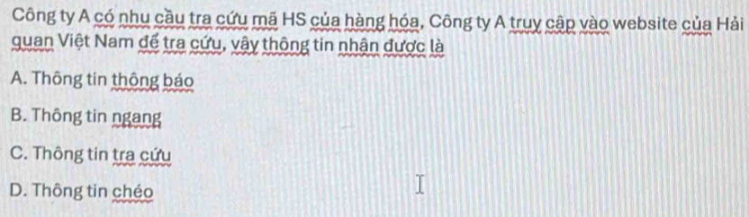 Công ty A có nhu cầu tra cứu mã HS của hàng hóa, Công ty A truy cập vào website của Hải
quan Việt Nam để tra cứu, vậy thông tin nhận được là
A. Thông tin thông báo
B. Thông tin ngang
C. Thông tin tra cứu
D. Thông tin chéo