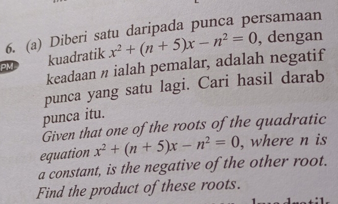 Diberi satu daripada punca persamaan 
PM kuadratik x^2+(n+5)x-n^2=0 , dengan 
keadaan n ialah pemalar, adalah negatif 
punca yang satu lagi. Cari hasil darab 
punca itu. 
Given that one of the roots of the quadratic 
equation x^2+(n+5)x-n^2=0 , where n is 
a constant, is the negative of the other root. 
Find the product of these roots.