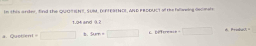 In this order, find the QUOTIENT, SUM, DIFFERENCE, AND PRODUCT of the following decimals:
1. 04 and 0.2
a. Quotient =□ b. sum=□ C. Diffe rence =□ d. Product=