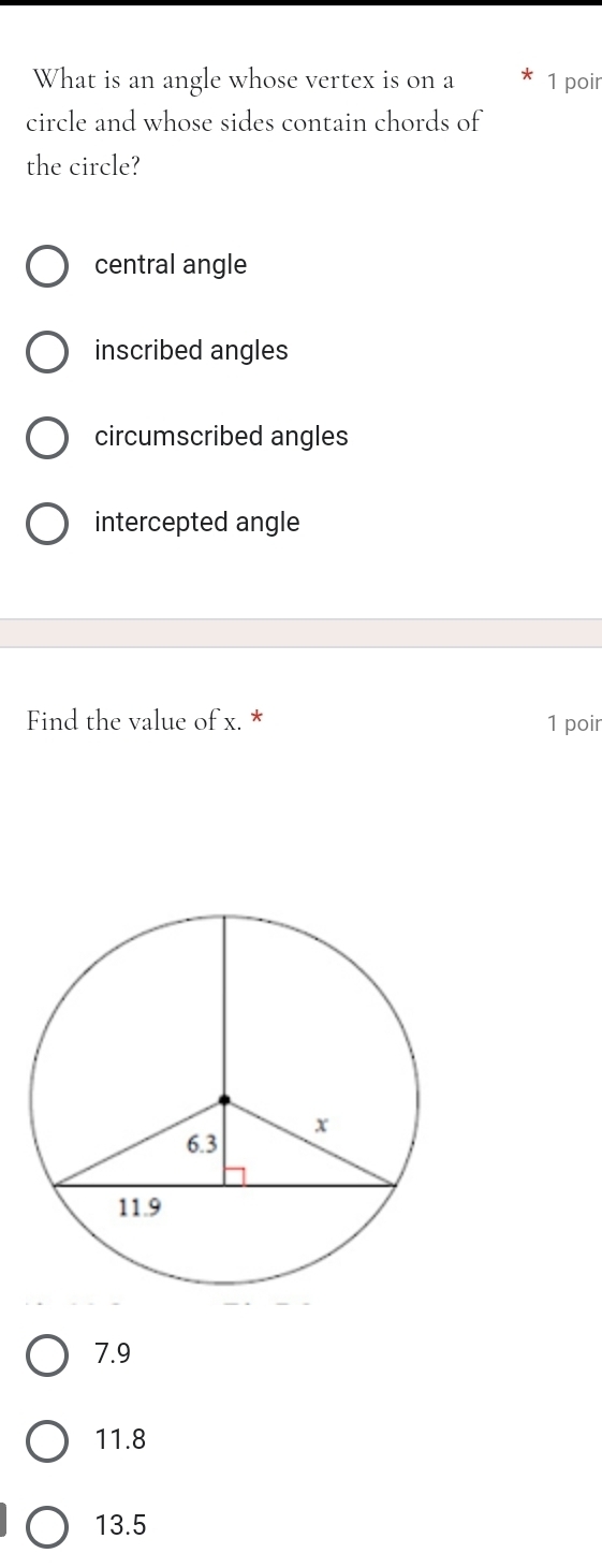 What is an angle whose vertex is on a 1 poir
circle and whose sides contain chords of
the circle?
central angle
inscribed angles
circumscribed angles
intercepted angle
Find the value of x. * 1 poir
7.9
11.8
13.5