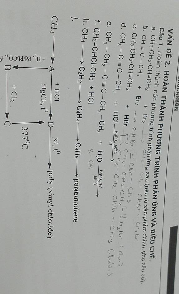 OCARBON 
VẤN Đề 2. HOÀN THÀNH PHươNG TRÌNH PHÁN ứNG và đIềU CHế. 
a. 
Câu 1. Hoàn thành các phương trình phản ứng sau (nêu rõ sản phẩm chính, phụ nếu có). 
b. CH_3-CH_2-CH=CH_2+Br_2
C. CHequiv C-CH_3+Br_2
d. CH_3-CH_2-CH=CH_2+HBr
CH_3-Cequiv C-CH_3+HClxrightarrow HgSO_4.60°C. 
e. CH_3-CH_2-Cequiv C-CH_2-CH_3+H_2Ofrac HgSO_4/H^+60^0Cto
f. CH_2=CHCl-CH_3+HCl
h. 
j. CH_4to C_2H_2to C_4H_4to C_4H_6to pc lybutadiene
CH_4to Afrac +HClHgCl_2,t^0to Dxrightarrow * t,t^0po ly (vinyl chloride)
beginarrayr 4 15 hline + 15endarray
377°C
+Cl_2. 
B 
C