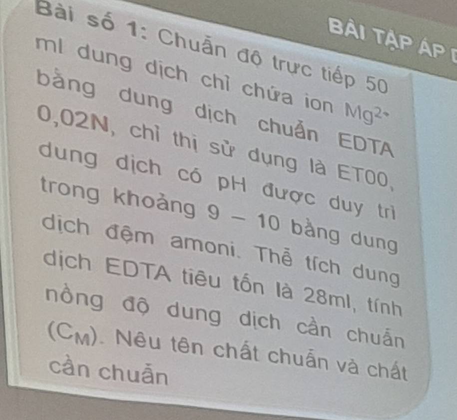 Bài tập áp i 
Bài số 1: Chuẩn độ trực tiếp 50
ml dung dịch chỉ chứa ion Mg^(2+)
bằng dung dịch chuẩn EDTA
0,02N, chỉ thị sử dụng là ET00. 
dung dịch có pH được duy trì 
trong khoảng 9 -10 bằng dung 
dịch đệm amoni. Thể tích dung 
dịch EDTA tiêu tốn là 28ml, tính 
nồng độ dung dịch cần chuẩn 
(CM). Nêu tên chất chuẩn và chất 
cần chuẫn