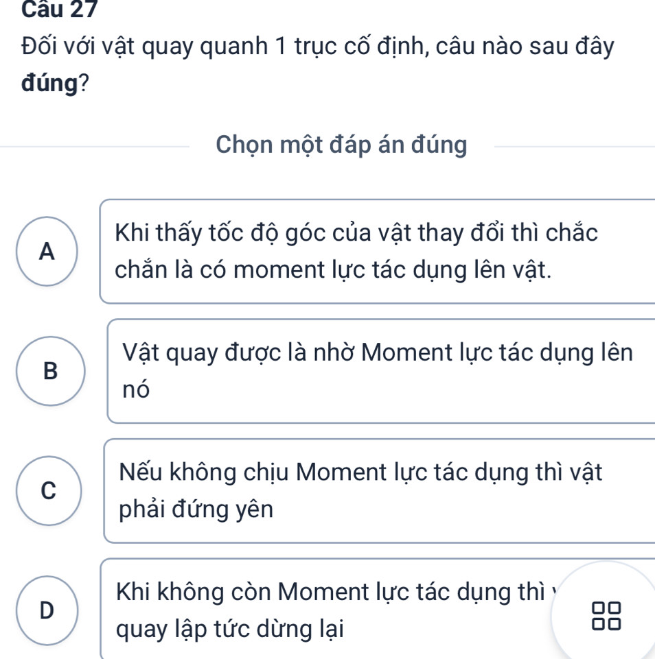 Đối với vật quay quanh 1 trục cố định, câu nào sau đây
đúng?
Chọn một đáp án đúng
Khi thấy tốc độ góc của vật thay đổi thì chắc
A
chắn là có moment lực tác dụng lên vật.
Vật quay được là nhờ Moment lực tác dụng lên
B
nó
Nếu không chịu Moment lực tác dụng thì vật
C
phải đứng yên
Khi không còn Moment lực tác dụng thì y
D
quay lập tức dừng lại