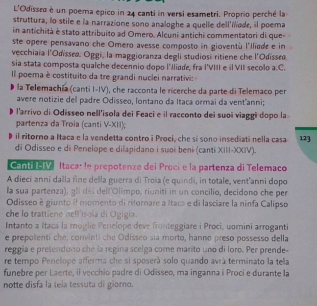 L'Odissed è un poema epico in 24 canti in versi esametri. Proprio perché la
struttura, lo stile e la narrazione sono analoghe a quelle dell’Iliade, il poema
in antichità è stato attribuito ad Omero. Alcuni antichi commentatori di que-
ste opere pensavano che Omero avesse composto in gioventù l'Iliade e in
vecchiaia l’Odissea. Oggi, la maggioranza degli studiosi ritiene che l’Odissed
sia stata composta qualche decennio dopo l'Iliade, fra l’VIII e il VII secolo a.C.
Il poema è costituito da tre grandi nuclei narrativi:
la Telemachía (canti I-IV), che racconta le ricerche da parte di Telemaco per
avere notizie del padre Odisseo, lontano da Itaca ormai da vent’anni;
l'arrivo di Odisseo nell’isola dei Feaci e il racconto dei suoi viaggi dopo la
partenza da Troia (canti V-XII);
il ritorno a Itaca e la vendetta contro i Proci, che si sono insediati nella casa 123
di Odisseo e di Penelope e dilapidano i suoi beni (canti XIII-XXIV).
CantiPI Itaca: le prepotenze dei Proci e la partenza di Telemaco
A dieci anni dalla fine della guerra di Troia (e quindi, in totale, vent’anni dopo
la sua partenza), gli dèi dell'Olimpo, riuniti in un concilio, decidono che per
Odisseo è giunto il momento di ritornare a Itaca e di lasciare la ninfa Calipso
che lo trattiene hell'isola di Ogigia.
Intanto a Itaca la moglie Penelope deve fronteggiare i Proci, uomini arroganti
e prepotenti che, convinti che Odisseo sia morto, hanno preso possesso della
reggia e pretendono che la regina scelga come marito uno di loro. Per prende-
re tempo Penelope afferma che si sposerà solo quando avrà terminato la tela
funebre per Laerte, il vecchio padre di Odisseo, ma inganna i Proci e durante la
notte disfa la tela tessuta di giorno.