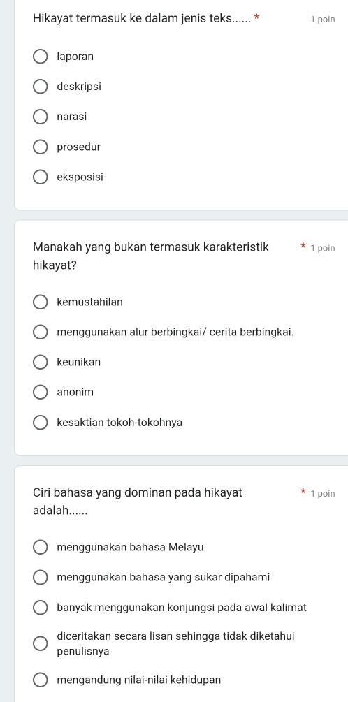 Hikayat termasuk ke dalam jenis teks...... * 1 poin
laporan
deskripsi
narasi
prosedur
eksposisi
Manakah yang bukan termasuk karakteristik 1 poin
hikayat?
kemustahilan
menggunakan alur berbingkai/ cerita berbingkai.
keunikan
anonim
kesaktian tokoh-tokohnya
Ciri bahasa yang dominan pada hikayat 1 poin
adalah......
menggunakan bahasa Melayu
menggunakan bahasa yang sukar dipahami
banyak menggunakan konjungsi pada awal kalimat
diceritakan secara lisan sehingga tidak diketahui
penulisnya
mengandung nilai-nilai kehidupan