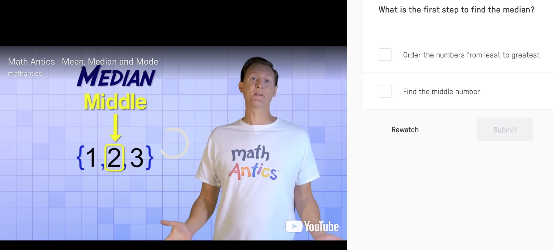 What is the first step to find the median? 
Order the numbers from least to greatest 
Math Antics - Mean, Median and Mode 
mathantics Median 
Middle 
Find the middle number 
Rewatch Submit
 1,2,3
math 
Antics 
YouTube