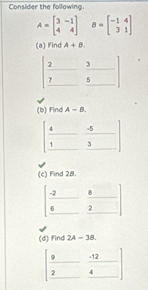 Consider the following.
A=beginbmatrix 3&-1 4&4endbmatrix B=beginbmatrix -1&4 3&1endbmatrix
(a) Find A+B.
(b) Find A-B.
(c) Find 2B.
(d) Find 2A-3B.