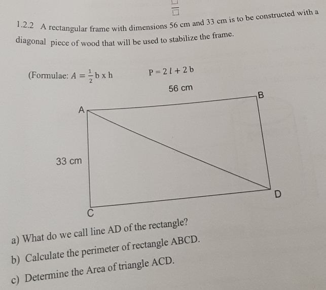 frac 1...:□ .□  
1.2.2 A rectangular frame with dimensions 56 cm and 33 cm is to be constructed with a 
diagonal piece of wood that will be used to stabilize the frame. 
(Formulae: A= 1/2 b* h P=2l+2b
a) What do we call line AD of the rectangle? 
b) Calculate the perimeter of rectangle ABCD. 
c) Determine the Area of triangle ACD.