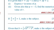 It is given that r=2q-5 and q=3p+2. 
(i) Express γ in terms of p. 
(ii) Given also that p=-3 , find the numerica 
value of r. [3 
4008/2 J2011 ( 
If  x/a + y/b =1 , make x the subject. [3 
4008/1 N2011 ()1 
Given that b= 1/2 sqrt(a^2-x^2). , make x the subject o