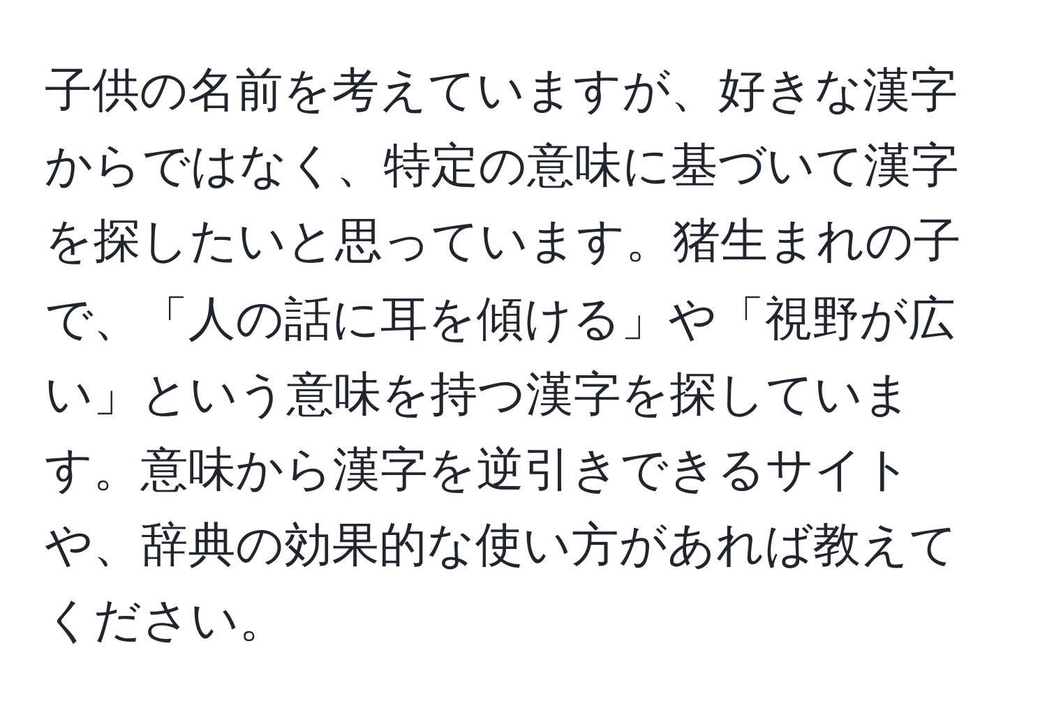 子供の名前を考えていますが、好きな漢字からではなく、特定の意味に基づいて漢字を探したいと思っています。猪生まれの子で、「人の話に耳を傾ける」や「視野が広い」という意味を持つ漢字を探しています。意味から漢字を逆引きできるサイトや、辞典の効果的な使い方があれば教えてください。