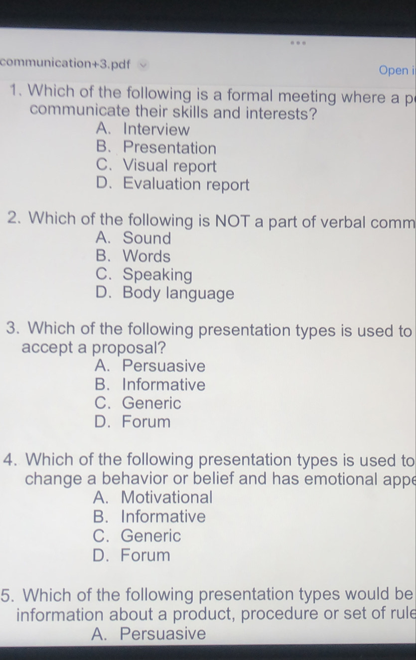 communication+3.pdf Open i
1. Which of the following is a formal meeting where a p
communicate their skills and interests?
A. Interview
B. Presentation
C. Visual report
D. Evaluation report
2. Which of the following is NOT a part of verbal comm
A. Sound
B. Words
C. Speaking
D. Body language
3. Which of the following presentation types is used to
accept a proposal?
A. Persuasive
B. Informative
C. Generic
D. Forum
4. Which of the following presentation types is used to
change a behavior or belief and has emotional appe
A. Motivational
B. Informative
C. Generic
D. Forum
5. Which of the following presentation types would be
information about a product, procedure or set of rule
A. Persuasive