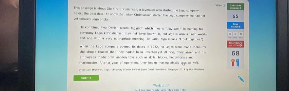 Video① Questions 
This passage is about Ole Kirk Christiansen, a toymaker who started the Lego company. 
Select the best detail to show that when Christiansen started the Lego company, he had not
65
yet created Lego bricks. 
Time 
He combined two Danish words, leg godt, which means "play well," in naming his elapsed 
company Lego. (Christiansen may not have known it, but /ego is also a Latin word— ∞ 38 M
and one with a very appropriate meaning. In Latin, /ego means "I put together.") 
When the Lego company opened its doors in 1932, no Legos were made there—for 1
the simple reason that they hadn't been invented yet. At first, Christiansen and his 68
employees made only wooden toys such as dolls, blocks, hobbyhorses and 
marionettes. After a, year of, operation, ,they, began ,making, plastic_ teys as well、 
From Don Wulffsen, Toys!: Amazing Stories Behind Some Great Inventions. Copyright 2014 by Don Wulffsen 
Submit 
Work it out 
Not feeling ready vet? This can heln: