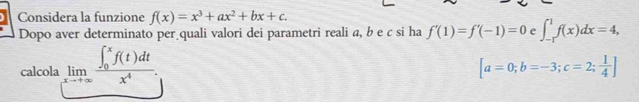 Considera la funzione f(x)=x^3+ax^2+bx+c. 
Dopo aver determinato per quali valori dei parametri reali a, b e c si ha f'(1)=f'(-1)=0 e ∈t _(-1)^1f(x)dx=4, 
calcola limlimits _xto +∈fty frac (∈t _0)^xf(t)dtx^4.
[a=0;b=-3;c=2; 1/4 ]