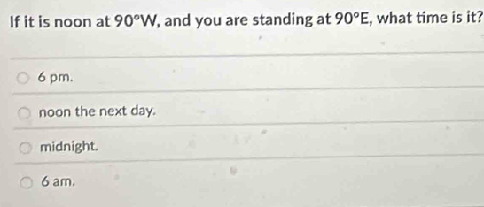 If it is noon at 90°W, , and you are standing at 90°E , what time is it?
6 pm.
noon the next day.
midnight.
6 am.