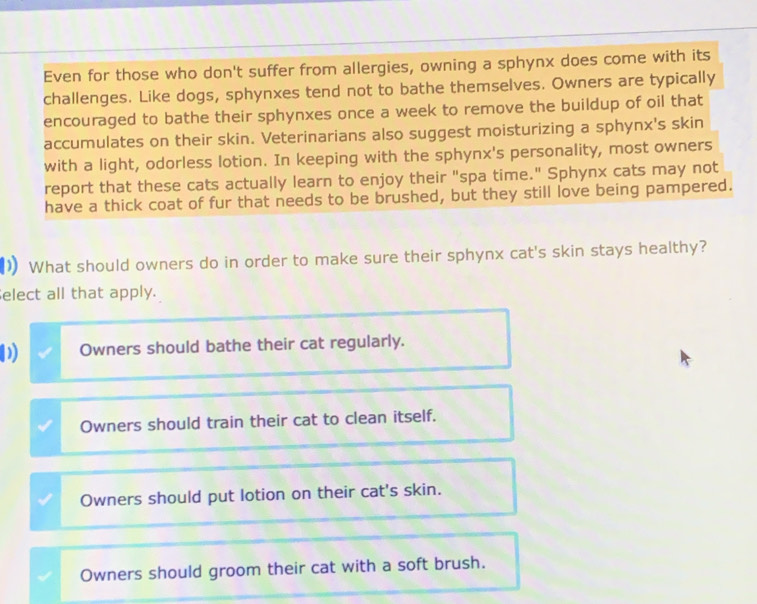 Even for those who don't suffer from allergies, owning a sphynx does come with its
challenges. Like dogs, sphynxes tend not to bathe themselves. Owners are typically
encouraged to bathe their sphynxes once a week to remove the buildup of oil that
accumulates on their skin. Veterinarians also suggest moisturizing a sphynx's skin
with a light, odorless lotion. In keeping with the sphynx's personality, most owners
report that these cats actually learn to enjoy their "spa time." Sphynx cats may not
have a thick coat of fur that needs to be brushed, but they still love being pampered.
) What should owners do in order to make sure their sphynx cat's skin stays healthy?
elect all that apply.
Owners should bathe their cat regularly.
Owners should train their cat to clean itself.
Owners should put lotion on their cat's skin.
Owners should groom their cat with a soft brush.