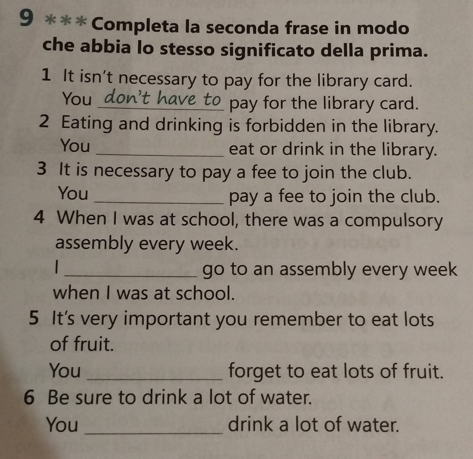 9 *** Completa la seconda frase in modo 
che abbia lo stesso significato della prima. 
1 It isn't necessary to pay for the library card. 
You _don't have to_ pay for the library card. 
2 Eating and drinking is forbidden in the library. 
You _eat or drink in the library. 
3 It is necessary to pay a fee to join the club. 
You_ 
pay a fee to join the club. 
4 When I was at school, there was a compulsory 
assembly every week. 
_ 
go to an assembly every week
when I was at school. 
5 It's very important you remember to eat lots 
of fruit. 
You _forget to eat lots of fruit. 
6 Be sure to drink a lot of water. 
You _drink a lot of water.