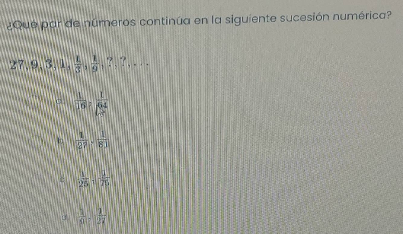 ¿Qué par de números continúa en la siguiente sucesión numérica?
27, 9, 3, 1,  1/3 ,  1/9 , ?, ?,...
a.  1/16 ,  1/64 
b.  1/27 ,  1/81 
C.  1/25   1/75 
d.  1/9 ,  1/27 