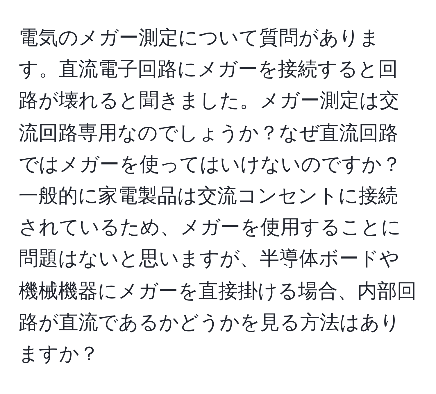 電気のメガー測定について質問があります。直流電子回路にメガーを接続すると回路が壊れると聞きました。メガー測定は交流回路専用なのでしょうか？なぜ直流回路ではメガーを使ってはいけないのですか？一般的に家電製品は交流コンセントに接続されているため、メガーを使用することに問題はないと思いますが、半導体ボードや機械機器にメガーを直接掛ける場合、内部回路が直流であるかどうかを見る方法はありますか？