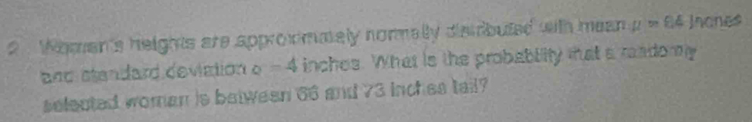 2 . Woman's heights are approwmmaly normally dismbuted with mean mu =84 Jnones 
and standard deviation o - 4 inches. What is the probabity tat a radomy 
selected woman is betwean 66 and 73 inches tail?