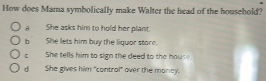 How does Mama symbolically make Walter the head of the household?
a She asks him to hold her plant.
b She lets him buy the liquor store.
c She tells him to sign the deed to the house.
d She gives him "control" over the money.