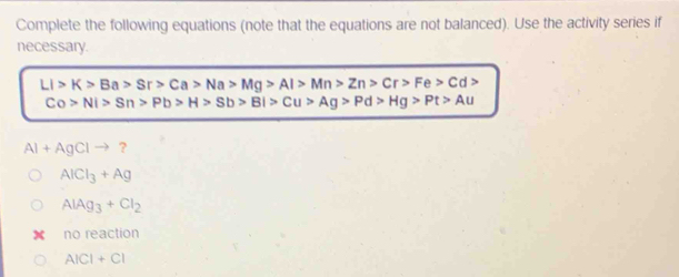 Complete the following equations (note that the equations are not balanced). Use the activity series if
necessary.
LI>K>Ba>Sr>Ca>Na>Mg>Al>Mn>Zn>Cr>Fe>Cd>
Co>Ni>Sn>Pb>H>Sb>Bi>Cu>Ag>Pd>Hg>Pt>Au
Al+AgClto ?
AlCl_3+Ag
AlAg_3+Cl_2
no reaction
AICI+CI